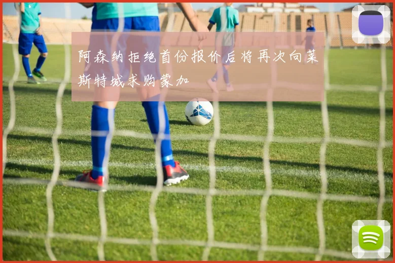 阿森纳拒绝首份报价后将再次向莱斯特城求购蒙加