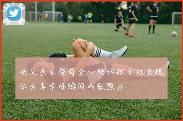 老父亲东契奇全心陪伴孩子社交媒体分享幸福瞬间两张照片
