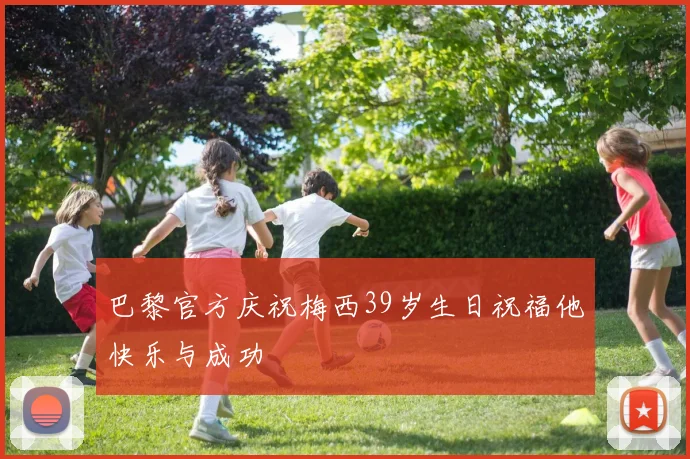 巴黎官方庆祝梅西39岁生日祝福他快乐与成功