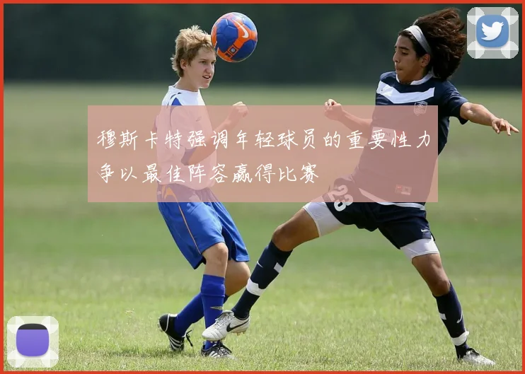 穆斯卡特强调年轻球员的重要性力争以最佳阵容赢得比赛