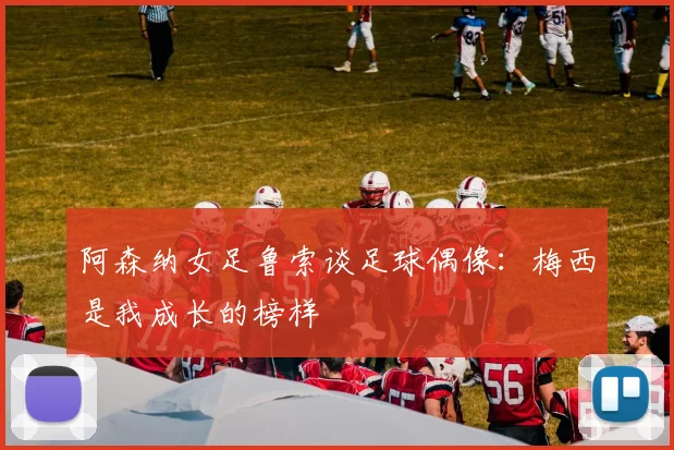 阿森纳女足鲁索谈足球偶像：梅西是我成长的榜样