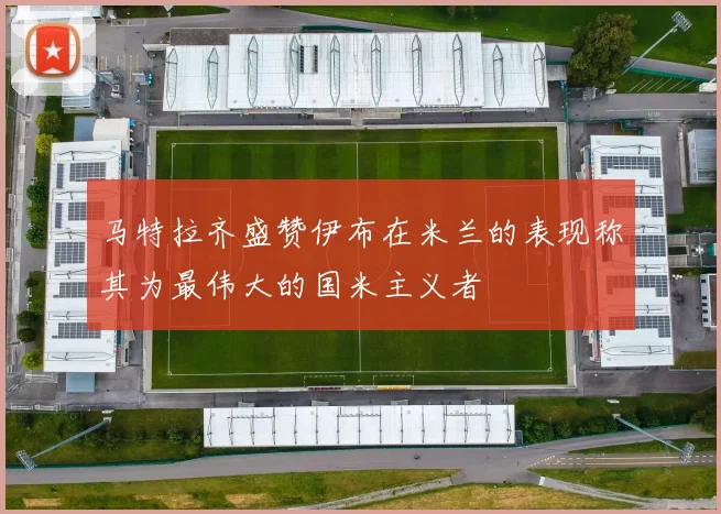 马特拉齐盛赞伊布在米兰的表现称其为最伟大的国米主义者