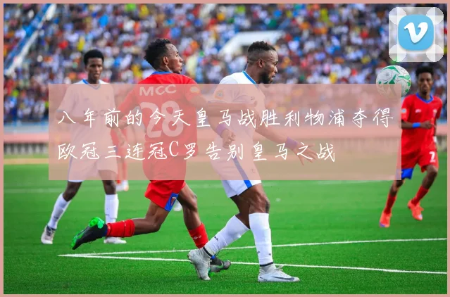 八年前的今天皇马战胜利物浦夺得欧冠三连冠C罗告别皇马之战