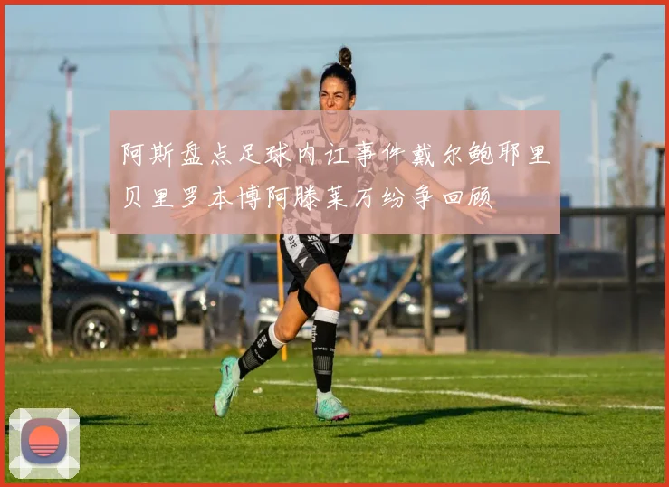 阿斯盘点足球内讧事件戴尔鲍耶里贝里罗本博阿滕莱万纷争回顾