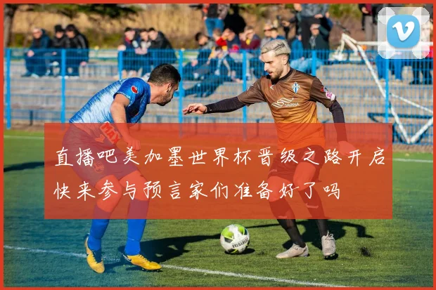 直播吧美加墨世界杯晋级之路开启快来参与预言家们准备好了吗