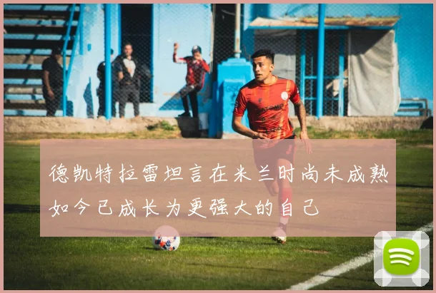德凯特拉雷坦言在米兰时尚未成熟如今已成长为更强大的自己