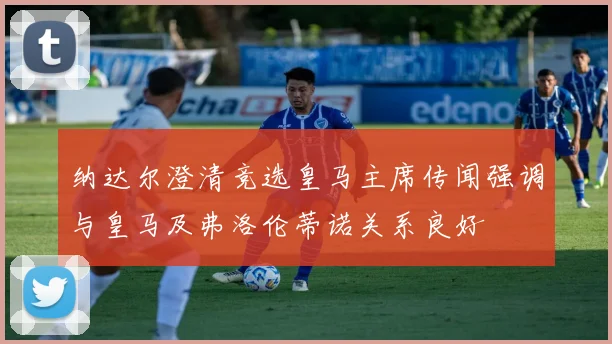 纳达尔澄清竞选皇马主席传闻强调与皇马及弗洛伦蒂诺关系良好